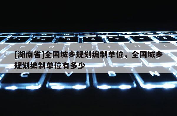 [湖南省]全國城鄉(xiāng)規(guī)劃編制單位，全國城鄉(xiāng)規(guī)劃編制單位有多少