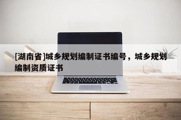 [湖南省]城鄉(xiāng)規(guī)劃編制證書編號，城鄉(xiāng)規(guī)劃編制資質(zhì)證書