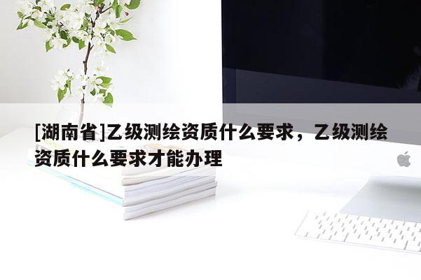 [湖南省]乙級測繪資質(zhì)什么要求，乙級測繪資質(zhì)什么要求才能辦理