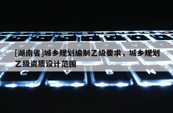 [湖南省]城鄉(xiāng)規(guī)劃編制乙級(jí)要求，城鄉(xiāng)規(guī)劃乙級(jí)資質(zhì)設(shè)計(jì)范圍