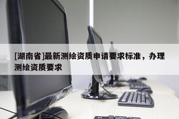 [湖南省]最新測繪資質(zhì)申請要求標準，辦理測繪資質(zhì)要求