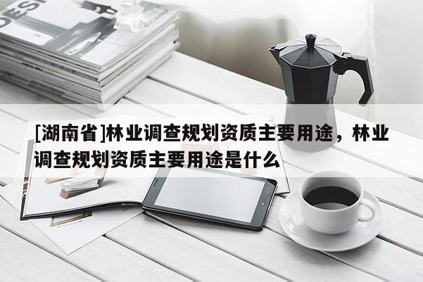 [湖南省]林業(yè)調(diào)查規(guī)劃資質(zhì)主要用途，林業(yè)調(diào)查規(guī)劃資質(zhì)主要用途是什么