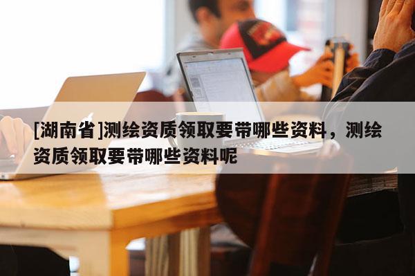 [湖南省]測繪資質(zhì)領(lǐng)取要帶哪些資料，測繪資質(zhì)領(lǐng)取要帶哪些資料呢