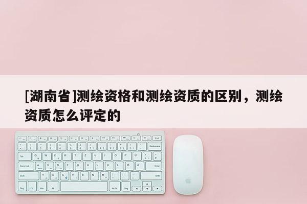 [湖南省]測繪資格和測繪資質(zhì)的區(qū)別，測繪資質(zhì)怎么評定的