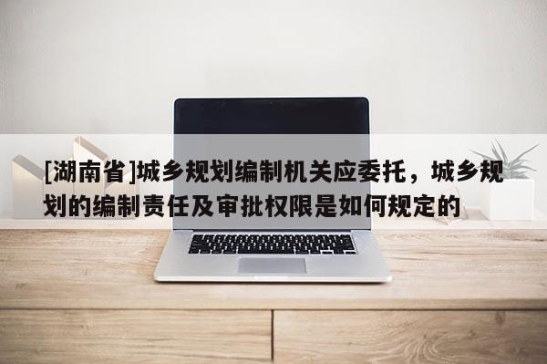 [湖南省]城鄉(xiāng)規(guī)劃編制機關(guān)應委托，城鄉(xiāng)規(guī)劃的編制責任及審批權(quán)限是如何規(guī)定的