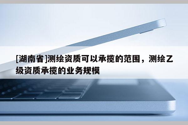 [湖南省]測繪資質(zhì)可以承攬的范圍，測繪乙級資質(zhì)承攬的業(yè)務(wù)規(guī)模