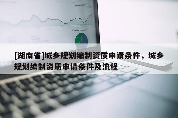[湖南省]城鄉(xiāng)規(guī)劃編制資質(zhì)申請條件，城鄉(xiāng)規(guī)劃編制資質(zhì)申請條件及流程