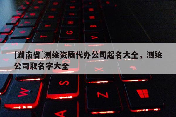 [湖南省]測繪資質(zhì)代辦公司起名大全，測繪公司取名字大全