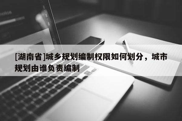 [湖南省]城鄉(xiāng)規(guī)劃編制權(quán)限如何劃分，城市規(guī)劃由誰(shuí)負(fù)責(zé)編制