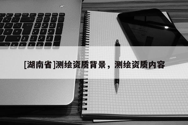 [湖南省]測繪資質(zhì)背景，測繪資質(zhì)內(nèi)容