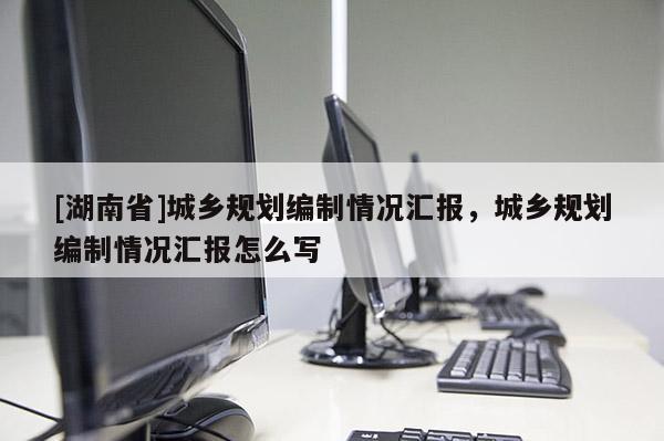 [湖南省]城鄉(xiāng)規(guī)劃編制情況匯報(bào)，城鄉(xiāng)規(guī)劃編制情況匯報(bào)怎么寫(xiě)