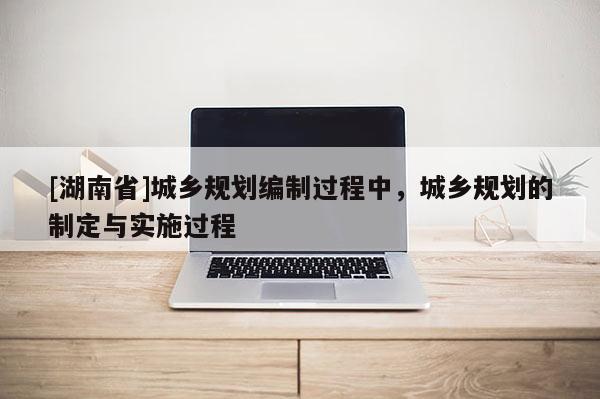 [湖南省]城鄉(xiāng)規(guī)劃編制過程中，城鄉(xiāng)規(guī)劃的制定與實施過程