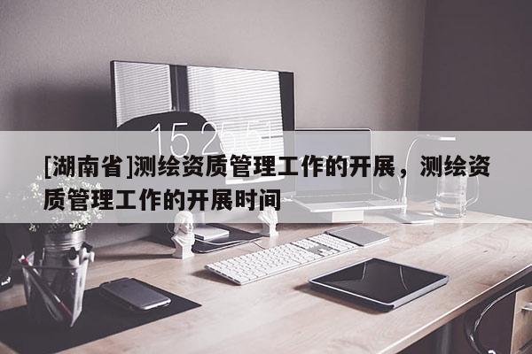 [湖南省]測(cè)繪資質(zhì)管理工作的開(kāi)展，測(cè)繪資質(zhì)管理工作的開(kāi)展時(shí)間