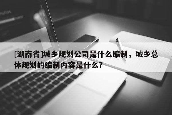 [湖南省]城鄉(xiāng)規(guī)劃公司是什么編制，城鄉(xiāng)總體規(guī)劃的編制內(nèi)容是什么?