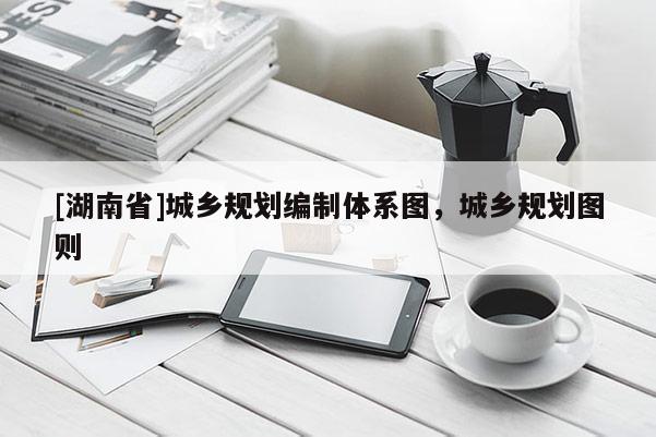 [湖南省]城鄉(xiāng)規(guī)劃編制體系圖，城鄉(xiāng)規(guī)劃圖則