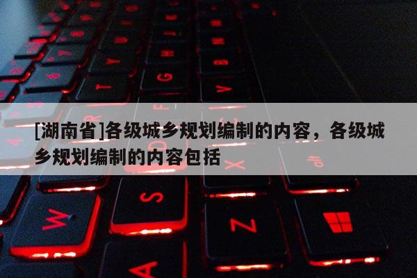 [湖南省]各級城鄉(xiāng)規(guī)劃編制的內容，各級城鄉(xiāng)規(guī)劃編制的內容包括