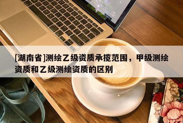 [湖南省]測繪乙級資質(zhì)承攬范圍，甲級測繪資質(zhì)和乙級測繪資質(zhì)的區(qū)別