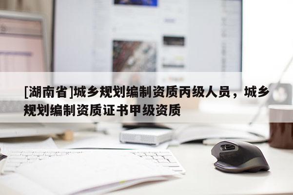 [湖南省]城鄉(xiāng)規(guī)劃編制資質(zhì)丙級人員，城鄉(xiāng)規(guī)劃編制資質(zhì)證書甲級資質(zhì)