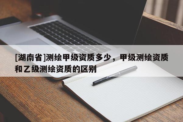 [湖南省]測繪甲級資質(zhì)多少，甲級測繪資質(zhì)和乙級測繪資質(zhì)的區(qū)別