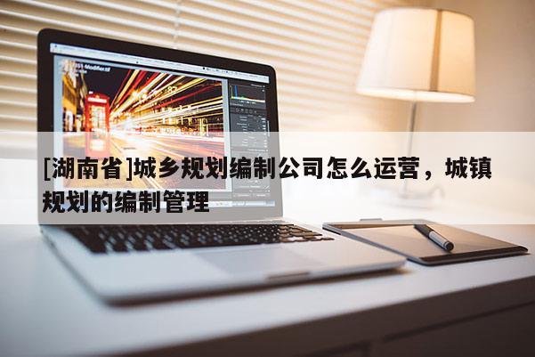 [湖南省]城鄉(xiāng)規(guī)劃編制公司怎么運營，城鎮(zhèn)規(guī)劃的編制管理