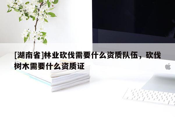 [湖南省]林業(yè)砍伐需要什么資質(zhì)隊伍，砍伐樹木需要什么資質(zhì)證
