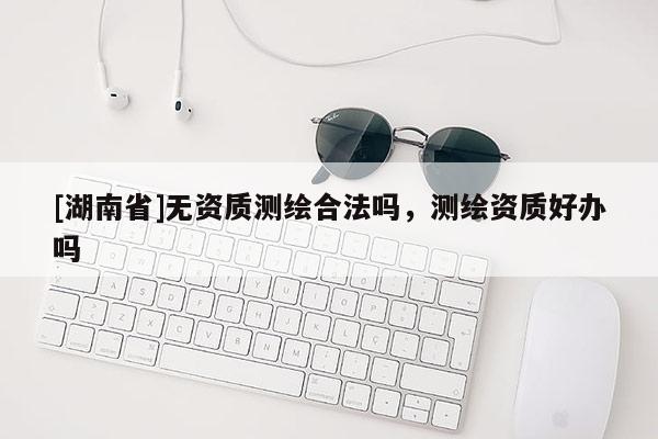 [湖南省]無資質(zhì)測繪合法嗎，測繪資質(zhì)好辦嗎