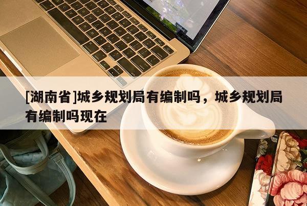 [湖南省]城鄉(xiāng)規(guī)劃局有編制嗎，城鄉(xiāng)規(guī)劃局有編制嗎現(xiàn)在