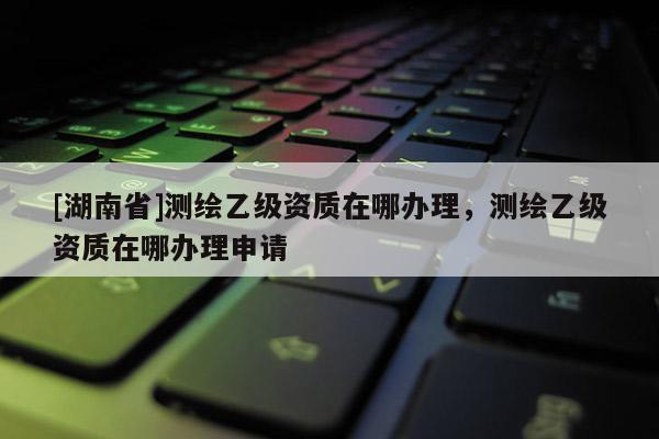 [湖南省]測繪乙級資質在哪辦理，測繪乙級資質在哪辦理申請