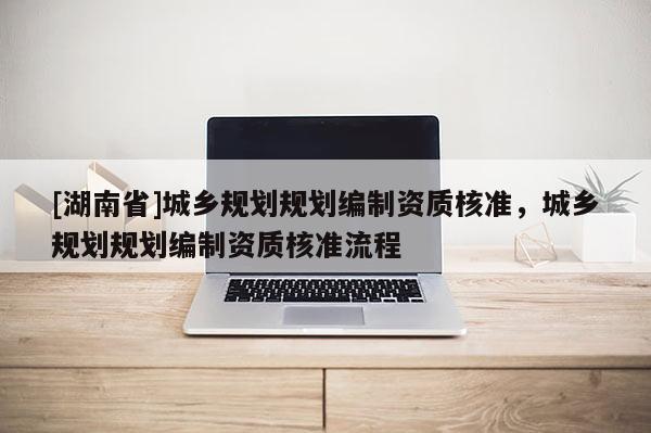 [湖南省]城鄉(xiāng)規(guī)劃規(guī)劃編制資質(zhì)核準(zhǔn)，城鄉(xiāng)規(guī)劃規(guī)劃編制資質(zhì)核準(zhǔn)流程