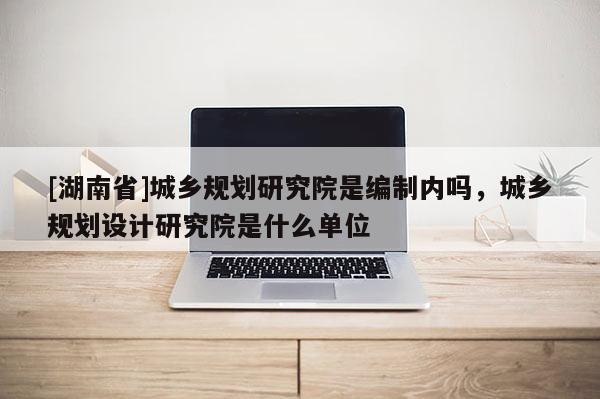 [湖南省]城鄉(xiāng)規(guī)劃研究院是編制內嗎，城鄉(xiāng)規(guī)劃設計研究院是什么單位