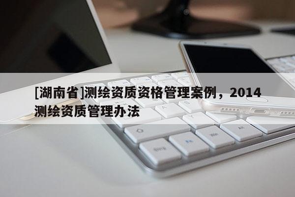 [湖南省]測繪資質(zhì)資格管理案例，2014測繪資質(zhì)管理辦法