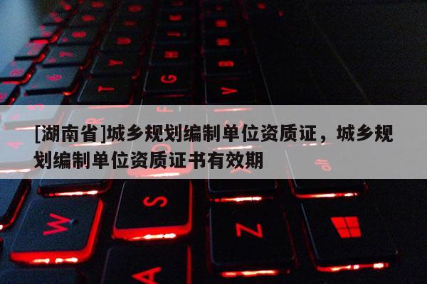 [湖南省]城鄉(xiāng)規(guī)劃編制單位資質(zhì)證，城鄉(xiāng)規(guī)劃編制單位資質(zhì)證書有效期