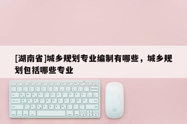 [湖南省]城鄉(xiāng)規(guī)劃專業(yè)編制有哪些，城鄉(xiāng)規(guī)劃包括哪些專業(yè)