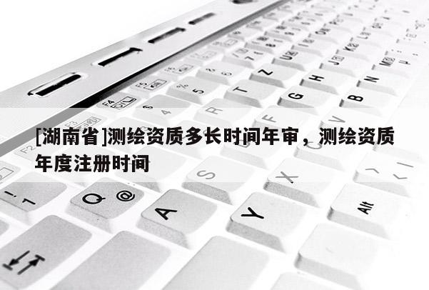 [湖南省]測繪資質(zhì)多長時間年審，測繪資質(zhì)年度注冊時間