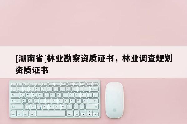 [湖南省]林業(yè)勘察資質(zhì)證書，林業(yè)調(diào)查規(guī)劃資質(zhì)證書