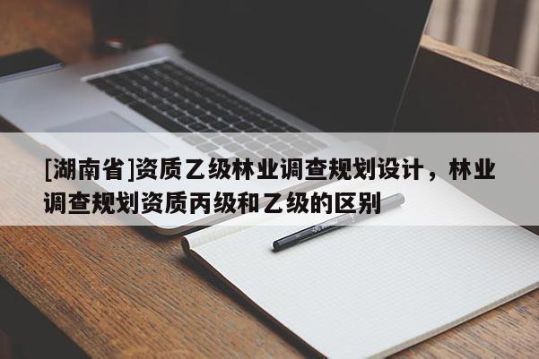 [湖南省]資質(zhì)乙級(jí)林業(yè)調(diào)查規(guī)劃設(shè)計(jì)，林業(yè)調(diào)查規(guī)劃資質(zhì)丙級(jí)和乙級(jí)的區(qū)別