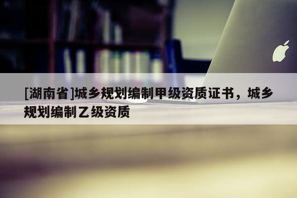 [湖南省]城鄉(xiāng)規(guī)劃編制甲級資質(zhì)證書，城鄉(xiāng)規(guī)劃編制乙級資質(zhì)