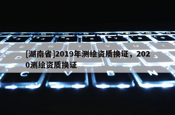 [湖南省]2019年測繪資質(zhì)換證，2020測繪資質(zhì)換證