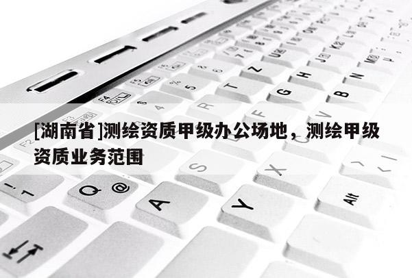 [湖南省]測(cè)繪資質(zhì)甲級(jí)辦公場(chǎng)地，測(cè)繪甲級(jí)資質(zhì)業(yè)務(wù)范圍