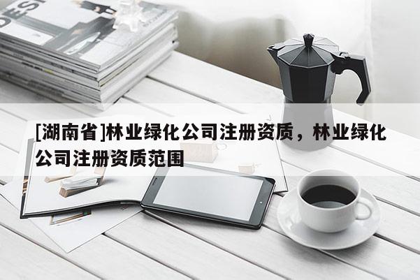 [湖南省]林業(yè)綠化公司注冊(cè)資質(zhì)，林業(yè)綠化公司注冊(cè)資質(zhì)范圍
