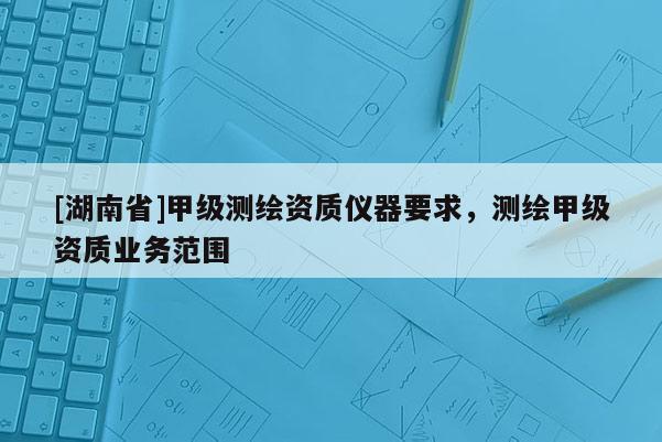 [湖南省]甲級測繪資質(zhì)儀器要求，測繪甲級資質(zhì)業(yè)務(wù)范圍