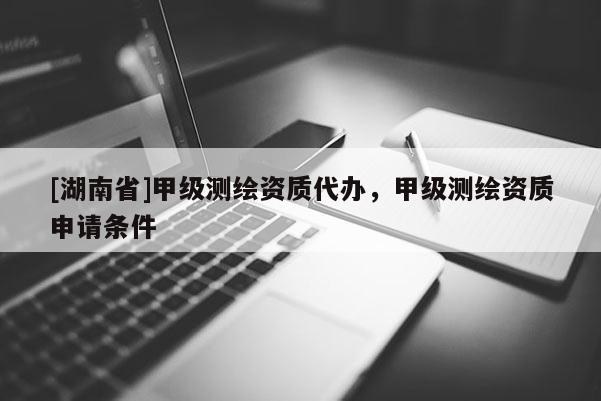 [湖南省]甲級(jí)測(cè)繪資質(zhì)代辦，甲級(jí)測(cè)繪資質(zhì)申請(qǐng)條件