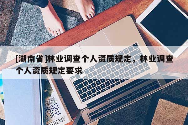 [湖南省]林業(yè)調(diào)查個人資質(zhì)規(guī)定，林業(yè)調(diào)查個人資質(zhì)規(guī)定要求