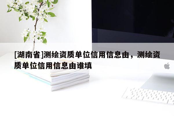 [湖南省]測(cè)繪資質(zhì)單位信用信息由，測(cè)繪資質(zhì)單位信用信息由誰填