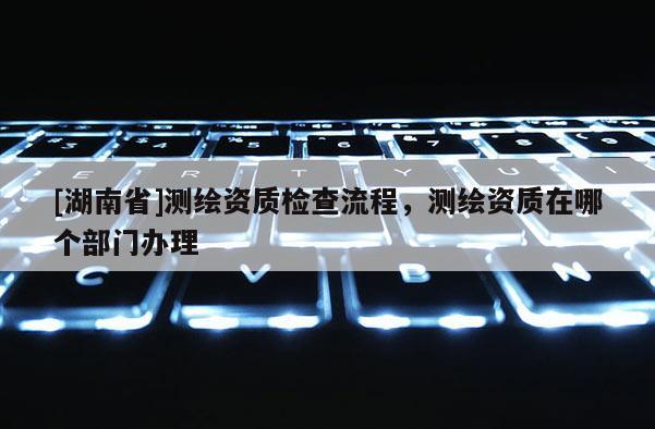 [湖南省]測繪資質(zhì)檢查流程，測繪資質(zhì)在哪個(gè)部門辦理