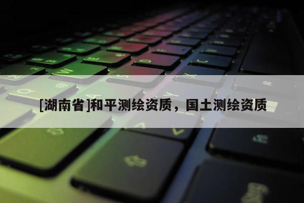 [湖南省]和平測繪資質，國土測繪資質
