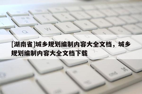 [湖南省]城鄉(xiāng)規(guī)劃編制內(nèi)容大全文檔，城鄉(xiāng)規(guī)劃編制內(nèi)容大全文檔下載