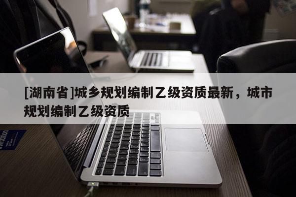 [湖南省]城鄉(xiāng)規(guī)劃編制乙級(jí)資質(zhì)最新，城市規(guī)劃編制乙級(jí)資質(zhì)