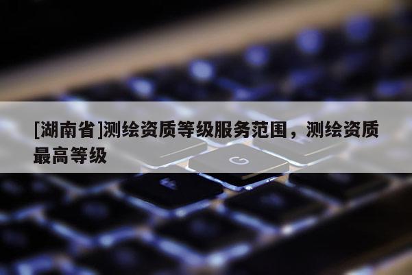 [湖南省]測繪資質等級服務范圍，測繪資質最高等級