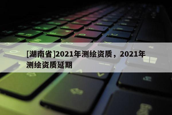 [湖南省]2021年測(cè)繪資質(zhì)，2021年測(cè)繪資質(zhì)延期